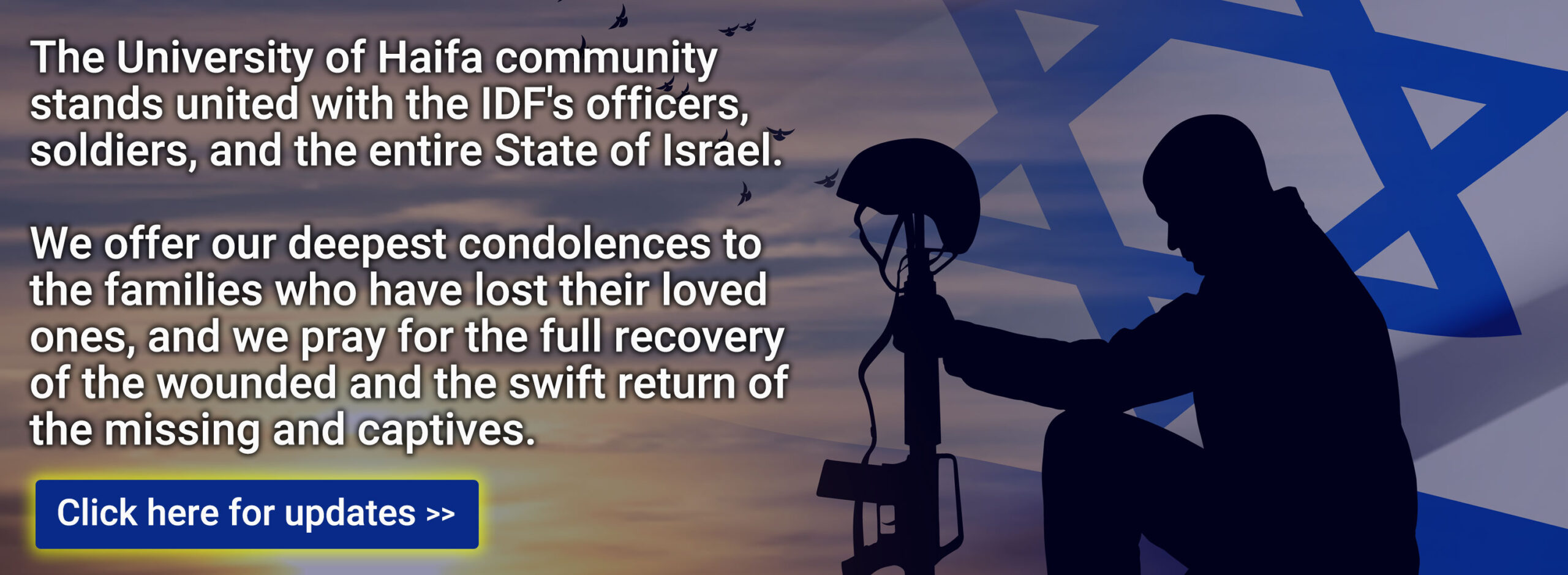 The University of Haifa community stands united with the IDF's officers, soldiers, and the entire State of Israel. We offer our deepest condolences to the families who have lost their loved ones, and we pray for the full recovery of the wounded and the swift return of the missing and captives. Click here for updates